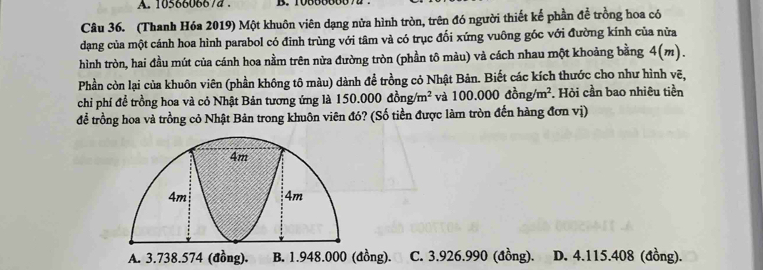 105660667d. B. 10000000
Câu 36. (Thanh Hóa 2019) Một khuôn viên dạng nửa hình tròn, trên đó người thiết kế phần đề trồng hoa có
dạng của một cánh hoa hình parabol có đỉnh trùng với tâm và có trục đối xứng vuông góc với đường kính của nửa
hình tròn, hai đầu mút của cánh hoa nằm trên nửa đường tròn (phần tô màu) và cách nhau một khoảng bằng 4(m). 
Phần còn lại của khuôn viên (phần không tô màu) dành để trồng cỏ Nhật Bản. Biết các kích thước cho như hình vẽ,
chi phí để trồng hoa và cỏ Nhật Bản tương ứng là 150.000dong/m^2 và 100.000dong/m^2. Hỏi cần bao nhiêu tiền
để trồng hoa và trồng cỏ Nhật Bản trong khuôn viên đó? (Số tiền được làm tròn đến hàng đơn vị)
A. 3.738.574 (đồng). ồng). C. 3.926.990 (đồng). D. 4.115.408 (đồng).