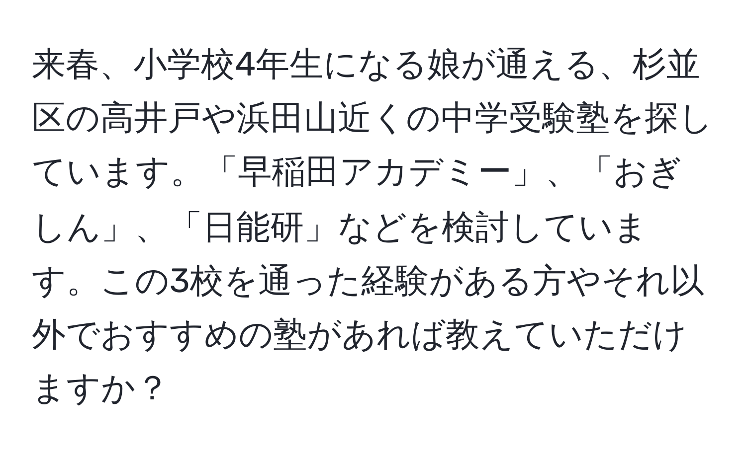 来春、小学校4年生になる娘が通える、杉並区の高井戸や浜田山近くの中学受験塾を探しています。「早稲田アカデミー」、「おぎしん」、「日能研」などを検討しています。この3校を通った経験がある方やそれ以外でおすすめの塾があれば教えていただけますか？