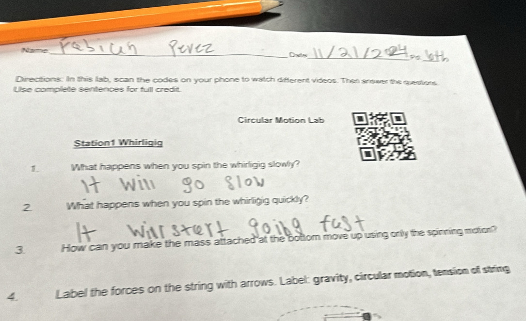 Name_ Date 
Directions: In this lab, scan the codes on your phone to watch different videos. Then answer the questions. 
Ulse complete sentences for full credit. 
Circular Motion Lab I 
Station1 Whirligig 
I 
1. What happens when you spin the whirligig slowly? 
2 What happens when you spin the whirligig quickly? 
3 How can you make the mass attached at the bottom move up using only the spinning moton? 
4. Label the forces on the string with arrows. Label: gravity, circular motion, tension of string