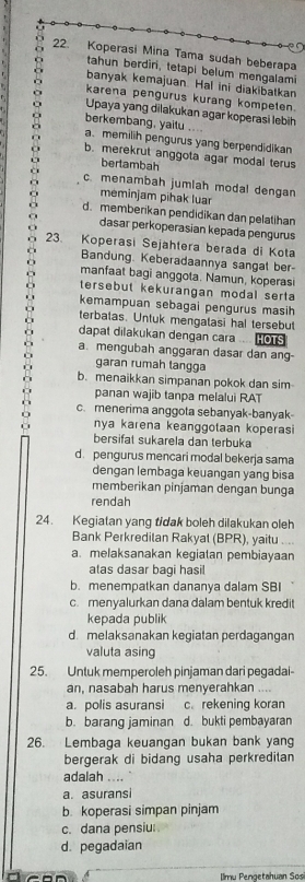 Koperasi Mina Tama sudah beberapa
tahun berdiri, tetapi belum mengalami
banyak kemajuan. Hal ini diakibatkan
karena pengurus kurang kompeten.
Upaya yang dilakukan agar koperasi lebih
berkembang, yaitu ....
a. memilih pengurus yang berpendidikan
b. merekrut anggota agar modal terus
bertambah
c. menambah jumlah modal dengan
meminjam pihak luar
d. memberikan pendidikan dan pelatihan
dasar perkoperasian kepada pengurus
23. Koperasi Sejahtera berada di Kota
Bandung. Keberadaannya sangat ber-
manfaat bagi anggota. Namun, koperasi
tersebut kekurangan modal serta
kemampuan sebagai pengurus masih
terbatas. Untuk mengatasi hal tersebut
dapat dilakukan dengan cara HOTS
a. mengubah anggaran dasar dan ang-
garan rumah tangga
b. menaikkan simpanan pokok dan sim
panan wajib tanpa melalui RAT
c. menerima anggota sebanyak-banyak
nya karena keanggotaan koperasi
bersifat sukarela dan terbuka
d. pengurus mencari modal bekerja sama
dengan lembaga keuangan yang bisa
memberikan pinjaman dengan bunga
rendah
24. Kegiatan yang tidak boleh dilakukan oleh
Bank Perkredilan Rakyal (BPR), yaitu ....
a.melaksanakan kegiatan pembiayaan
atas dasar bagi hasil
b. menempatkan dananya dalam SBI
c. menyalurkan dana dalam bentuk kredit
kepada publik
d melaksanakan kegiatan perdagangan
valuta asing
25. Untuk memperoleh pinjaman dari pegadai
an, nasabah harus menyerahkan ....
a. polis asuransi c.rekening koran
b. barang jaminan d. bukti pembayaran
26. Lembaga keuangan bukan bank yang
bergerak di bidang usaha perkreditan
adalah ....
a. asuransi
b. koperasi simpan pinjam
c. dana pensiu
d. pegadaian
lmu Pengetahuan Sosi