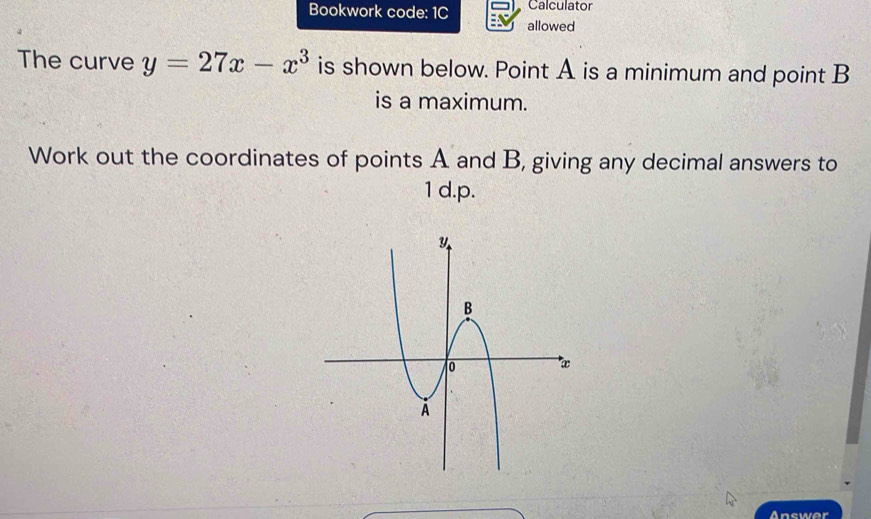 Bookwork code: 1C Calculator 
allowed 
The curve y=27x-x^3 is shown below. Point A is a minimum and point B
is a maximum. 
Work out the coordinates of points A and B, giving any decimal answers to 
1 d. p. 
Answer