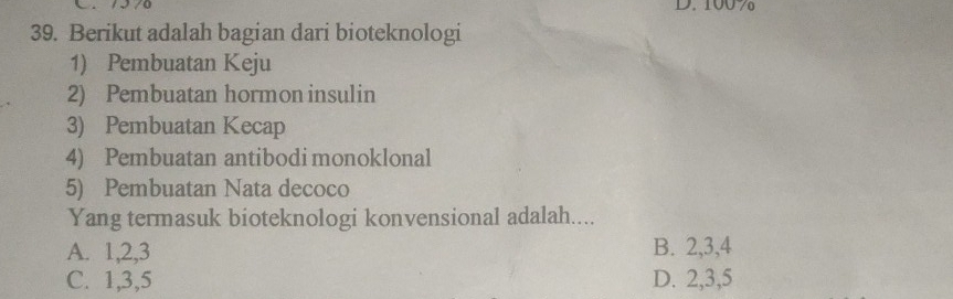 100 7
39. Berikut adalah bagian dari bioteknologi
1) Pembuatan Keju
2) Pembuatan hormon insulin
3) Pembuatan Kecap
4) Pembuatan antibodi monoklonal
5) Pembuatan Nata decoco
Yang termasuk bioteknologi konvensional adalah....
A. 1, 2, 3 B. 2, 3, 4
C. 1, 3, 5 D. 2, 3, 5