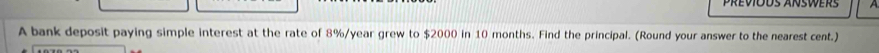 Previods answers 
A bank deposit paying simple interest at the rate of 8%/year grew to $2000 in 10 months. Find the principal. (Round your answer to the nearest cent.)