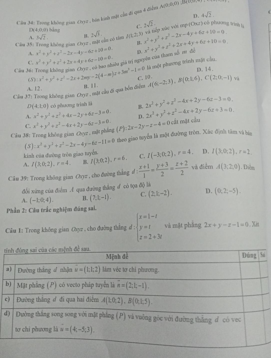 Trong không gian Oxyz , bán kính mặt cầu đi qua 4 điểm A(0;0;0) ;B(0,0,4)
D. 4sqrt(2).
(
C. 2sqrt(2).
D(4;0;0) bằng
A. 3sqrt(2). B. 2sqrt(3).
*  Câu 35: Trong không gian Oxyz , mặt cầu có tâm I(1;2;3) x^2+y^2+z^2-2x-4y+6z+10=0. và tiếp xúc với mp (Oxz) có phương trình là
B.
A. x^2+y^2+z^2-2x-4y-6z+10=0. D. x^2+y^2+z^2+2x+4y+6z+10=0.
C. x^2+y^2+z^2+2x+4y+6z-10=0. gêu giá trị nguyên của tham số m đề
là một phương trình mặt cầu.
D. 14 .
Câu 36: x^2+y^2+z^2-2x+2my-2(4-m)z+3m^3-1=0 C. 10 .
(S):
A. 12. B. 11.
Câu 37: Trong không gian Oxyz , mặt cầu đi qua bốn điểm A(6;-2;3),B(0;1;6),C(2;0;-1) và
D(4;1;0) có phương trình là
B. 2x^2+y^2+z^2-4x+2y-6z-3=0.
A. x^2+y^2+z^2+4x-2y+6z-3=0.
D. 2x^2+y^2+z^2-4x+2y-6z+3=0.
C. x^2+y^2+z^2-4x+2y-6z-3=0.
Câu 38: Trong không gian Oxyz , mặt phẳng (P): 2x-2y-z-4=0 cắt mặt cầu
(s): x^2+y^2+z^2-2x-4y-6z-11=0 theo giao tuyến là một đường tròn. Xác định tâm và bán
kính của đường tròn giao tuyến.
A. I(3;0;2),r=4. B. I(3;0;2),r=6. C. I(-3;0;2),r=4. D. I(3;0;2),r=2.
Câu 39: Trong không gian Oxyz , cho đường thẳng d :  (x+1)/1 = (y+3)/2 = (z+2)/2  và điểm A(3;2;0). Điểm
đổi xứng của điểm A qua đường thẳng đ có tọa độ là
D. (0;2;-5).
A. (-1;0;4).
B. (7;1;-1).
C. (2;1;-2).
Phần 2: Câu trắc nghiệm đúng sai.
*  Câu 1: Trong không gian Oxyz , cho đường thẳng d : beginarrayl x=1-t y=t z=2+3tendarray. và mặt phẳng 2x+y-z-1=0. Xét
t
i
c
d