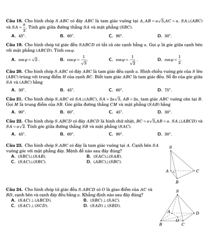 Cho hình chóp S.ABC có đáy ABC là tam giác vuông tại A,AB=asqrt(3),AC=a.SA⊥ (ABC)
và SA= a/2 . Tính góc giữa đường thẳng SA và mặt phẳng (SBC),
A. 45°. B. 60°. C. 90°. D. 30°.
Câu 19. Cho hình chóp tứ giác đều SABCD có tất cả các cạnh bằng σ. Gọi φ là góc giữa cạnh bên
với mặt phẳng (ABCD). Tính cosφ.
A. cos varphi =sqrt(2). B. cos varphi = 1/sqrt(3) . C. cos varphi = 1/sqrt(2) . D. cos varphi = 1/2 .
Câu 20. Cho hình chóp S.ABC có đáy ABC là tam giác đều cạnh a. Hình chiếu vuông góc của S lên
(ABC) trùng với trung điểm H của cạnh BC. Biết tam giác ABC là tam giác đều. Số đo của góc giữa
SA và (ABC) bằng
A. 30°. B. 45°. C. 60°. D. 75°.
Câu 21. Cho hình chóp S.ABC có SA⊥ (ABC),SA=2asqrt(3),AB=2a :, tam giác ABC vuông cân tại B.
Gọi M là trung điểm của SB. Góc giữa đường thẳng CM và mặt phẳng (SAB) bằng
A. 90°. B. 60°. C. 45°. D. 30°.
Câu 22. Cho hình chóp S.ABCD có đáy ABCD là hình chữ nhật, BC=asqrt(3),AB=a.SA⊥ (ABCD) và
SA=asqrt(2). Tính góc giữa đường thẳng SB và mặt phẳng (SAC).
A. 45°. B. 60°. C. 90°. D. 30°.
Câu 23. Cho hình chóp S.ABC có đáy là tam giác vuông tại A. Cạnh bên SA
vuông góc với mặt phẳng đáy. Mệnh đề nào sau đây đúng?
A. (SBC)⊥ (SAB). B. (SAC)⊥ (SAB).
C. (SAC)⊥ (SBC). D. (ABC)⊥ (SBC).
Câu 24. Cho hình chóp tứ giác đều S.ABCD có O là giao điểm của AC và
BD, cạnh bên và cạnh đáy đều bằng a. Khẳng định nào sau đây đúng?
A. (SAC)⊥ (ABCD). B. (SBC)⊥ (SAC).
D.
C. (SAC)⊥ (SCD). (SAD)⊥ (SBD).