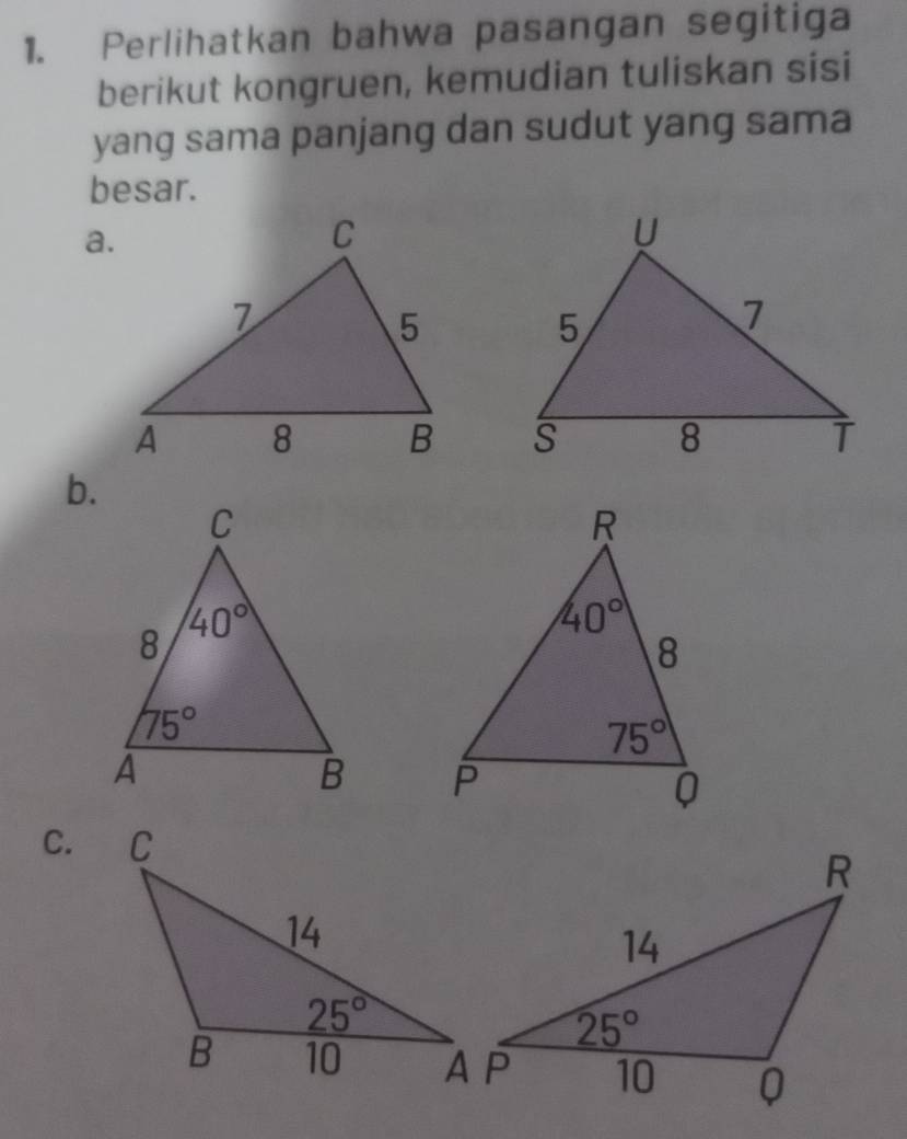 Perlihatkan bahwa pasangan segitiga
berikut kongruen, kemudian tuliskan sisi
yang sama panjang dan sudut yang sama
besar.
a.
 
b.
 
C.