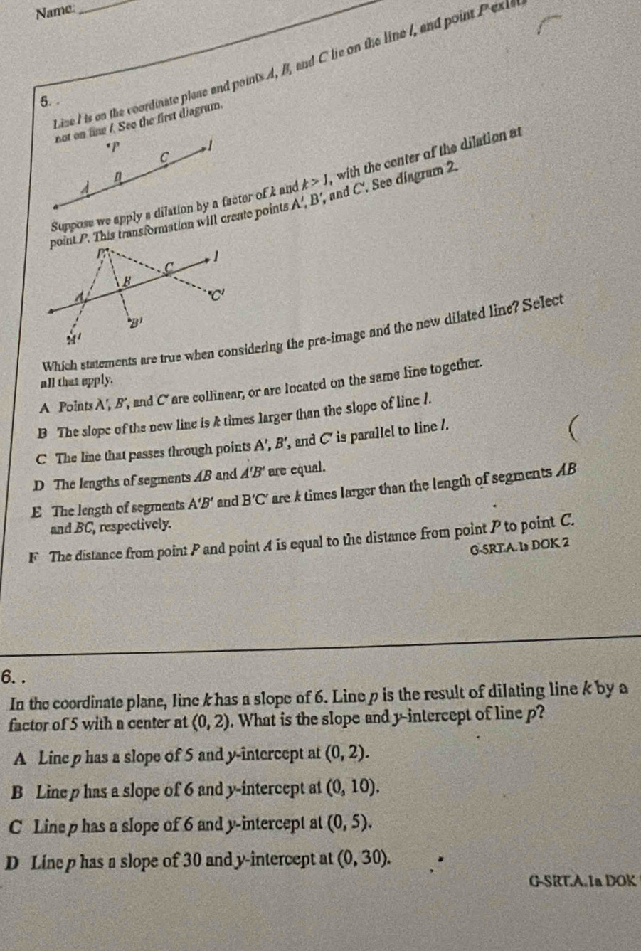 Name:_
Lize I is on the coordinate plase and points A, B, and C lie on the line I, and point Pexis
5. .
not on tine /. See the first diagrum.
*P
1
C
Suppose we apply a dilation by a factor of k and k>1 with the center of the dilation at
point P. This transformation will create points A' , B', and C'. See disgram 2.
Which statements are true when considering the pre-image and the new dilated line? Select
all that epply.
A Points A', B', and C are collinear, or are located on the same line together.
B The slope of the new line is & times larger than the slope of line 1.
C The line that passes through points A',B', and C' is parallel to line /.
D The lengths of segments AB and A'B' are equal.
E The length of segments A'B' and B'C' are k times larger than the length of segments AB
and BC, respectively.
F The distance from point P and point A is equal to the distance from point P to point C.
G-5RTA. 1s DOK 2
6. .
In the coordinate plane, line k has a slope of 6. Line p is the result of dilating line k by a
factor of 5 with a center at (0,2). What is the slope and y-intercept of line p?
A Line p has a slope of 5 and y-intercept at (0,2).
B Line p has a slope of 6 and y-intercept at (0,10).
C Line p has a slope of 6 and y-intercept at (0,5).
D Lin p has a slope of 30 and y-intercept at (0,30).
G-SRT.A.1a DOK