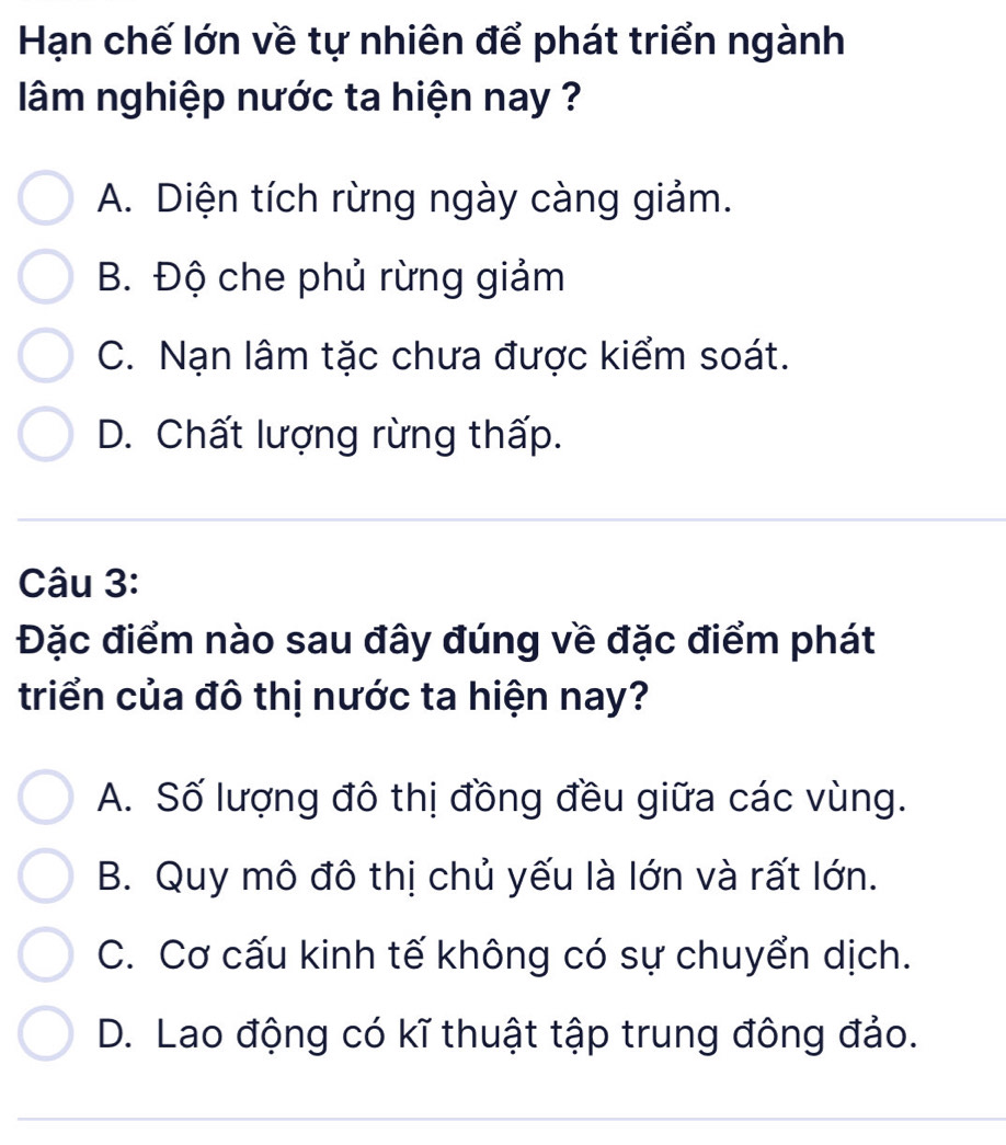 Hạn chế lớn về tự nhiên để phát triển ngành
âm nghiệp nước ta hiện nay ?
A. Diện tích rừng ngày càng giảm.
B. Độ che phủ rừng giảm
C. Nạn lâm tặc chưa được kiểm soát.
D. Chất lượng rừng thấp.
Câu 3:
Đặc điểm nào sau đây đúng về đặc điểm phát
triển của đô thị nước ta hiện nay?
A. Số lượng đô thị đồng đều giữa các vùng.
B. Quy mô đô thị chủ yếu là lớn và rất lớn.
C. Cơ cấu kinh tế không có sự chuyển dịch.
D. Lao động có kĩ thuật tập trung đông đảo.