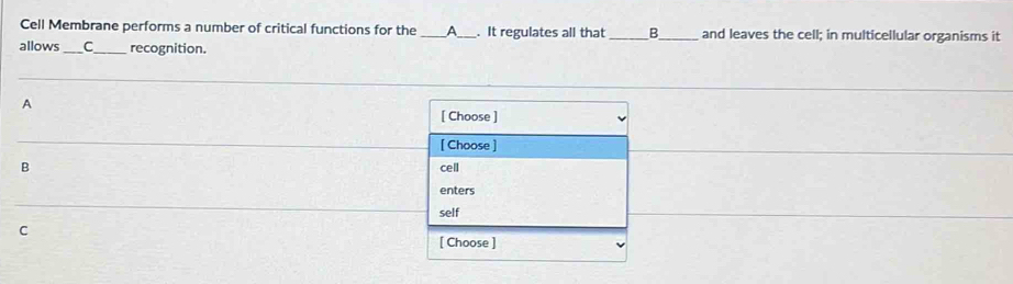 Cell Membrane performs a number of critical functions for the _A_ . It regulates all that _B and leaves the cell; in multicellular organisms it 
allows _C_ recognition. 
A 
[ Choose ] 
[ Choose ] 
B cell 
enters 
self 
C 
[ Choose ]