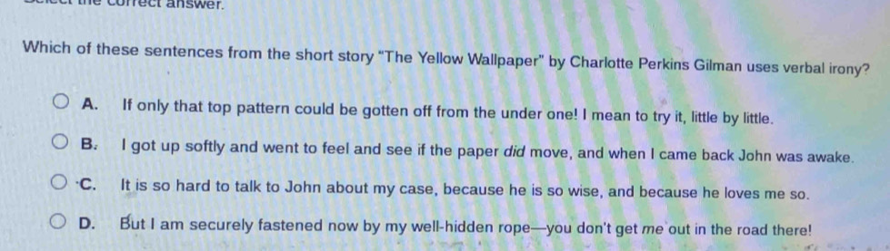 conrect answer.
Which of these sentences from the short story “The Yellow Wallpaper” by Charlotte Perkins Gilman uses verbal irony?
A. If only that top pattern could be gotten off from the under one! I mean to try it, little by little.
B. I got up softly and went to feel and see if the paper did move, and when I came back John was awake.
C. It is so hard to talk to John about my case, because he is so wise, and because he loves me so.
D. But I am securely fastened now by my well-hidden rope—you don't get me out in the road there!