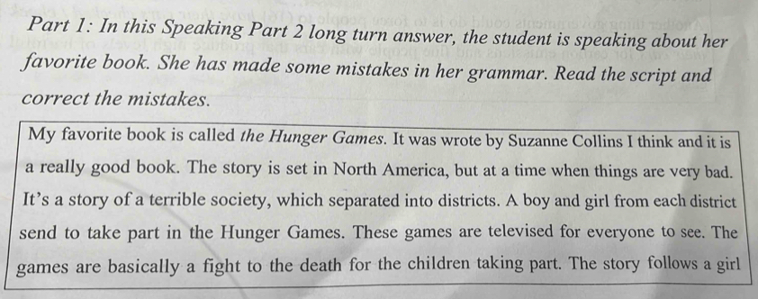 In this Speaking Part 2 long turn answer, the student is speaking about her 
favorite book. She has made some mistakes in her grammar. Read the script and 
correct the mistakes. 
My favorite book is called the Hunger Games. It was wrote by Suzanne Collins I think and it is 
a really good book. The story is set in North America, but at a time when things are very bad. 
It’s a story of a terrible society, which separated into districts. A boy and girl from each district 
send to take part in the Hunger Games. These games are televised for everyone to see. The 
games are basically a fight to the death for the children taking part. The story follows a girl