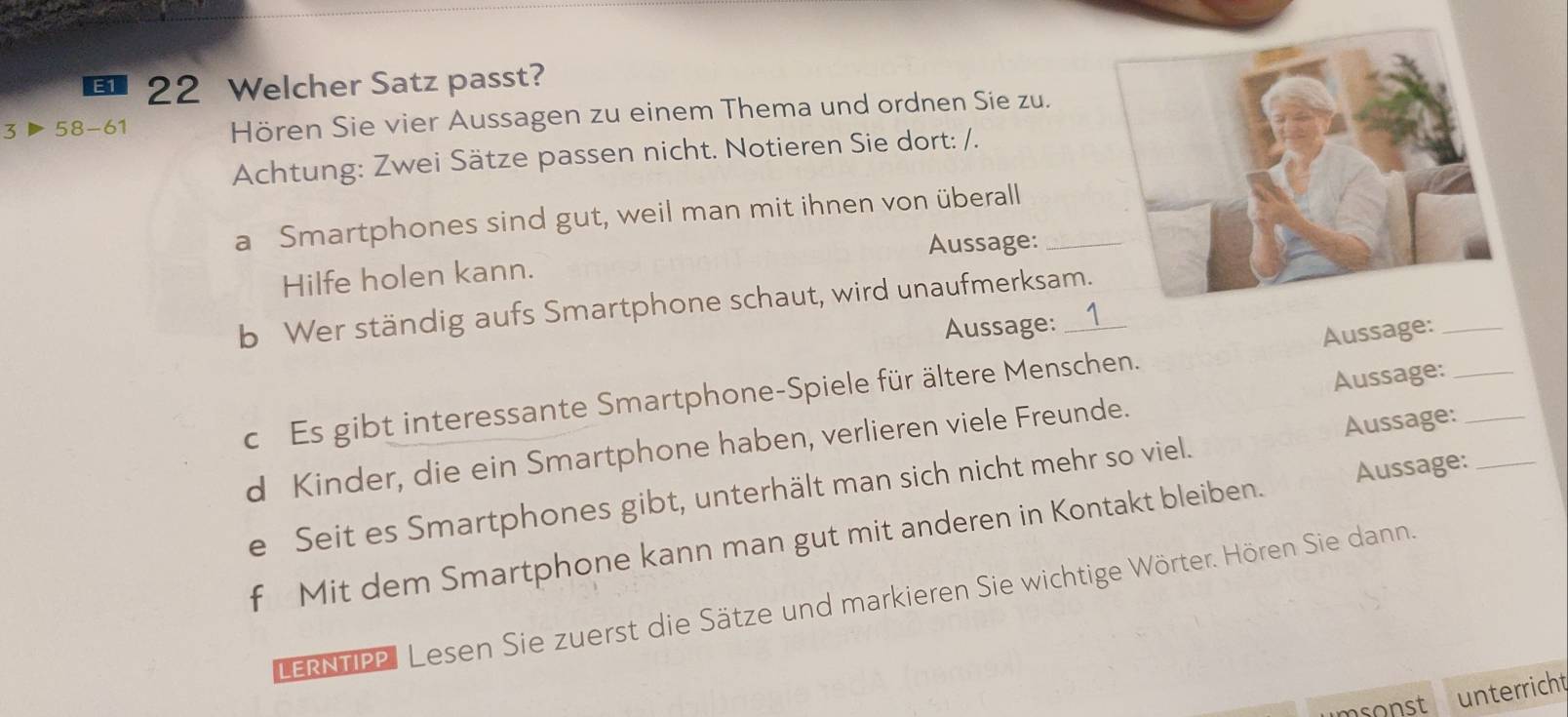 E1 22 Welcher Satz passt? 
3▶ 58-61 Hören Sie vier Aussagen zu einem Thema und ordnen Sie zu. 
Achtung: Zwei Sätze passen nicht. Notieren Sie dort: /. 
a Smartphones sind gut, weil man mit ihnen von überall_ 
Aussage: 
Hilfe holen kann. 
b Wer ständig aufs Smartphone schaut, wird unaufmerksam. 
Aussage: 
c Es gibt interessante Smartphone-Spiele für ältere Menschen. Aussage:___ 
d Kinder, die ein Smartphone haben, verlieren viele Freunde. Aussage:_ 
e Seit es Smartphones gibt, unterhält man sich nicht mehr so viel. Aussage: 
f Mit dem Smartphone kann man gut mit anderen in Kontakt bleiben. Aussage: 
LERNTIPP| Lesen Sie zuerst die Sätze und markieren Sie wichtige Wörter. Hören Sie dann. 
unterricht