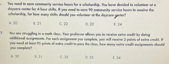 You need to earn community service hours for a scholarship. You have decided to volunteer at a
daycare center for 4-hour shifts. If you need to earn 90 community service hours to receive the
scholarship, for how many shifts should you volunteer at the daycare center?
A. 20 B. 21 C. 22 D. 23 E. 24
7. You are struggling in a math class. Your professor allows you to receive extra credit by doing
additional assignments. For each assignment you complete, you will receive 3 points of extra credit. If
you need at least 95 points of extra credit to pass the class, how many extra credit assignments should
you complete?
A. 30 B. 31 C. 32 D. 33 E. 34