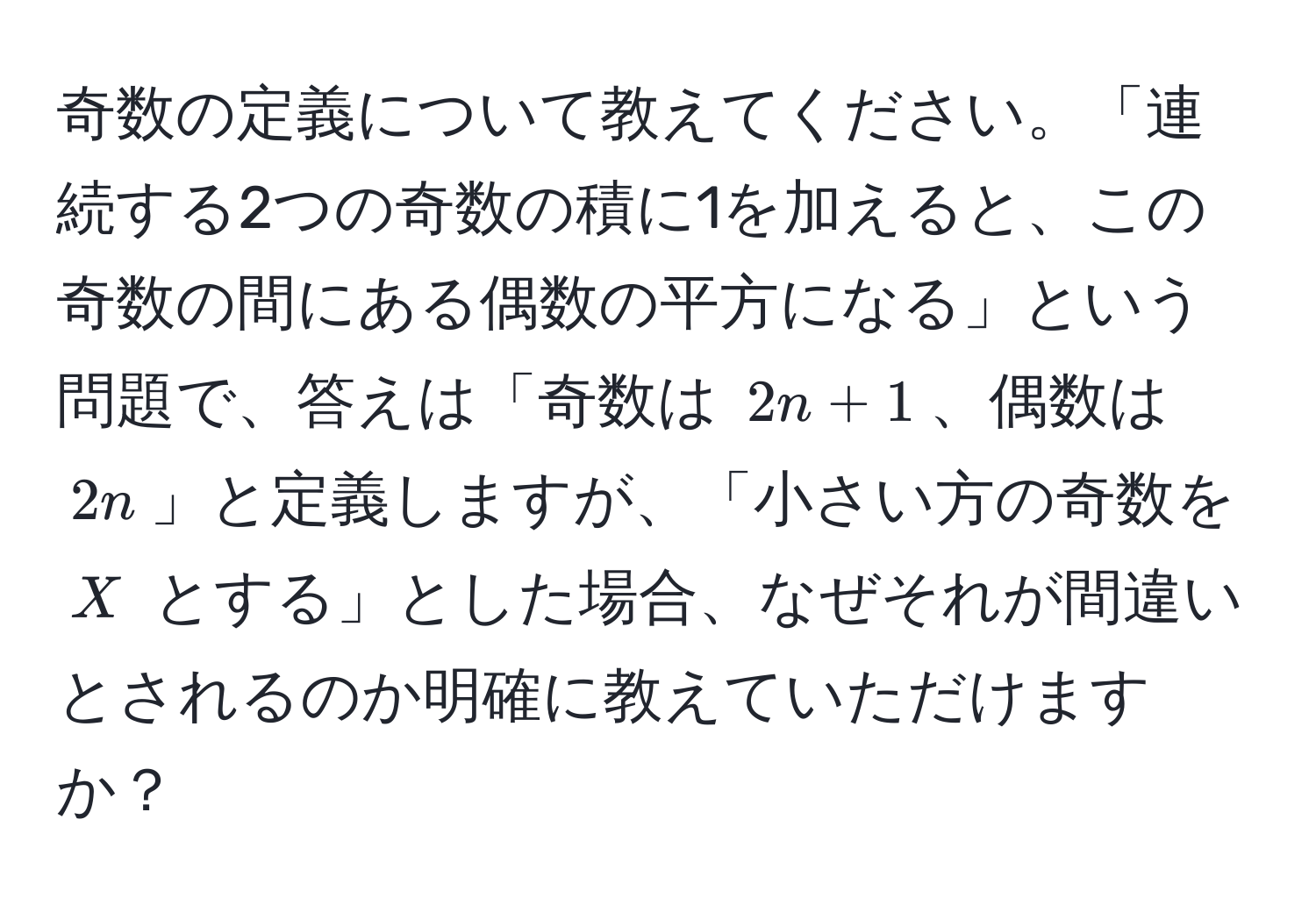 奇数の定義について教えてください。「連続する2つの奇数の積に1を加えると、この奇数の間にある偶数の平方になる」という問題で、答えは「奇数は $2n + 1$、偶数は $2n$」と定義しますが、「小さい方の奇数を $X$ とする」とした場合、なぜそれが間違いとされるのか明確に教えていただけますか？