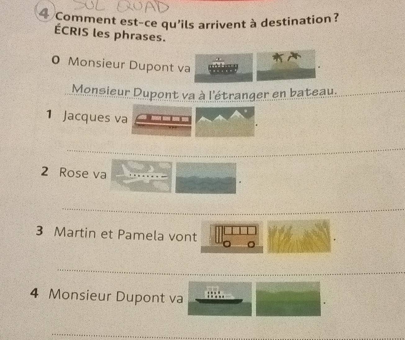 Comment est-ce qu'ils arrivent à destination? 
ÉCRIS les phrases. 
0 Monsieur Dupont va 
Monsieur Dupont va à l'étranger en bateau. 
1 Jacques va 
2 Rose va 
3 Martin et Pamela vont 
4 Monsieur Dupont va 
_