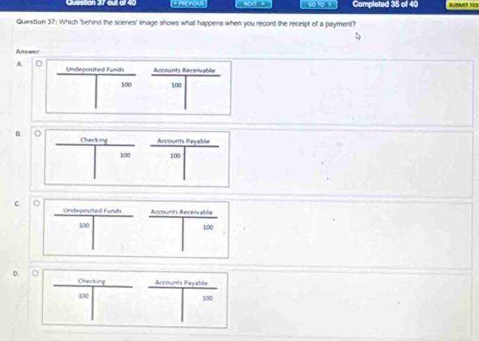 out of 40 * PrevioUs NEAY = 60 10 4 Completed 35 of 40 PUMIT TES
Question 37: Which 'behind the scenes' image shows what happens when you record the recelpt of a payment?
Answer:
A.
Undeposited Funds Accounts Receivable
100 100
B.
Checking Accounts Payable
100 100
C. 
D. " Checking Accounts Payable
100 100