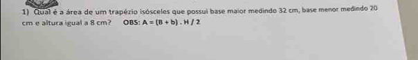 Qual é a área de um trapézio isósceles que possui base maior medindo 32 cm, base menor medindo 20
cm e altura igual a 8 cm? OBS: A=(B+b).H/2