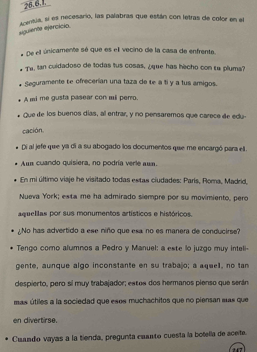 Acentúa, si es necesario, las palabras que están con letras de color en el 
siguiente ejercicio. 
De el únicamente sé que es el vecino de la casa de enfrente. 
Tu, tan cuidadoso de todas tus cosas, ¿que has hecho con tu pluma? 
Seguramente te ofrecerían una taza de te a ti y a tus amigos. 
A mi me gusta pasear con mi perro. 
Que de los buenos días, al entrar, y no pensaremos que carece de edu- 
cación. 
Di al jefe que ya di a su abogado los documentos que me encargó para e1. 
Aum cuando quisiera, no podría verle aun. 
En mi último viaje he visitado todas estas ciudades: París, Roma, Madrid, 
Nueva York; esta me ha admirado siempre por su movimiento, pero 
aquellas por sus monumentos artísticos e históricos. 
¿No has advertido a ese niño que esa no es manera de conducirse? 
Tengo como alumnos a Pedro y Manuel: a este lo juzgo muy inteli- 
gente, aunque algo inconstante en su trabajo; a aque1, no tan 
despierto, pero sí muy trabajador; estos dos hermanos pienso que serán 
mas útiles a la sociedad que esos muchachitos que no piensan mas que 
en divertirse. 
Cuando vayas a la tienda, pregunta cuanto cuesta la botella de aceíte. 
247