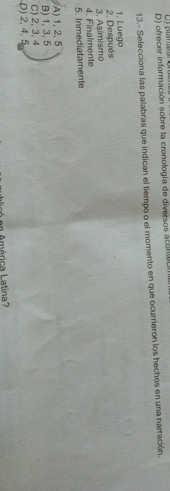 plantear on
D) ofrecer información sobre la cronología de diversos aconteca
13.- Selecciona las palabras que indican el tiempo o el momento en que ocurrieron los hechos en una narración.
1. Luego
2. Después
3. Asimismo
4. Finalmente
5. Inmediatamente
A) 1, 2, 5
B) 1, 3, 5
C) 2, 3, 4
D) 2, 4, 5
e n América Latina?