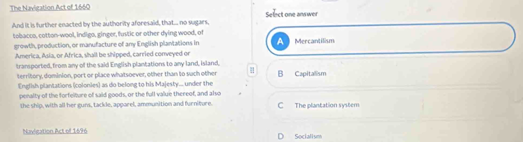 The Navigation Act of 1660
Select one answer
And it is further enacted by the authority aforesaid, that... no sugars,
tobacco, cotton-wool, indigo, ginger, fustic or other dying wood, of
growth, production, or manufacture of any English plantations in A Mercantilism
America, Asia, or Africa, shall be shipped, carried conveyed or
transported, from any of the said English plantations to any land, island,
territory, dominion, port or place whatsoever, other than to such other ;; B Capitalism
English plantations (colonies) as do belong to his Majesty... under the
penaity of the forfeiture of said goods, or the full value thereof, and also
the ship, with all her guns, tackle, apparel, ammunition and furniture. C The plantation system
Navigation Act of 1696
Socialism