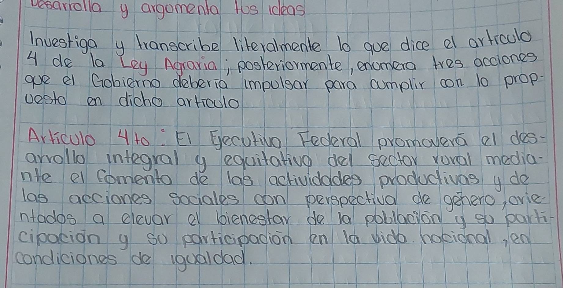 vesarrolla y argomenta tos ideas 
Investiga y transcribe literalmente 10 gue dice e articulo 
4 do la Ley Agraria; posteriormente, enomera tres acciones 
goe el Gobierno deberia impulgar para cumplir con 10 prop 
vesto on dicho articulo 
Articulo 4 t0: EI Gecutivo Federal promovera al des- 
arrollo integral y equitativo del sector roval media- 
nte el fomento de las actividades productivas y do 
las acciones sociales con perspectival de gehero, orie 
ntados a clevar a bienestar de 10 poblacion y so parti- 
cipocion y So participacion en la vido hoeional, en 
condiciones de iqualdad.