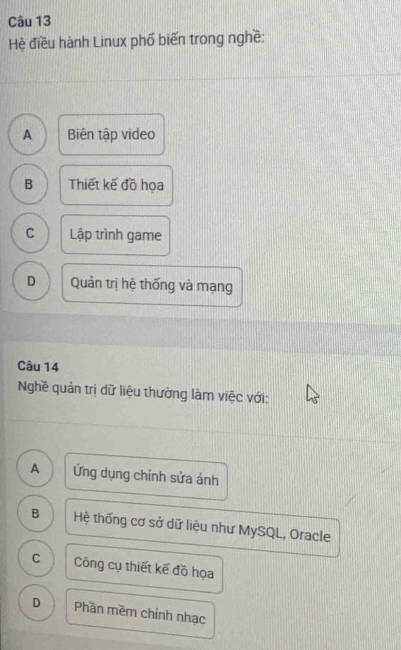 Hệ điều hành Linux phố biến trong nghề:
A Biên tập video
B Thiết kế đồ họa
C Lập trình game
D Quản trị hệ thống và mạng
Câu 14
Nghề quản trị dữ liệu thường làm việc với:
A Ứng dụng chỉnh sửa ảnh
B Hệ thống cơ sở dữ liệu như MySQL, Oracle
C Công cụ thiết kế đồ họa
D Phần mềm chính nhạc