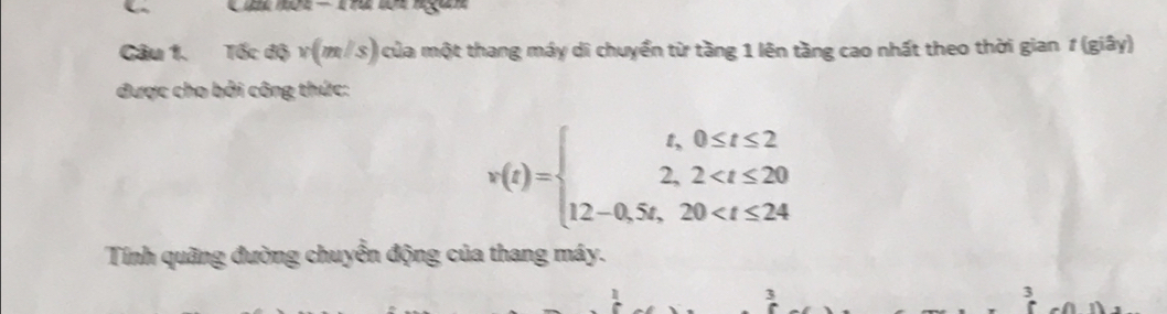 Tốc độ v(m ∠ 8 ) của một thang máy di chuyển từ tầng 1 lên tầng cao nhất theo thời gian 1 (giây) 
được cho bởi công thức:
v(t)=beginarrayl t,0≤ t≤ 2 2,2
Tính quãng đường chuyển động của thang máy. 
3 
3