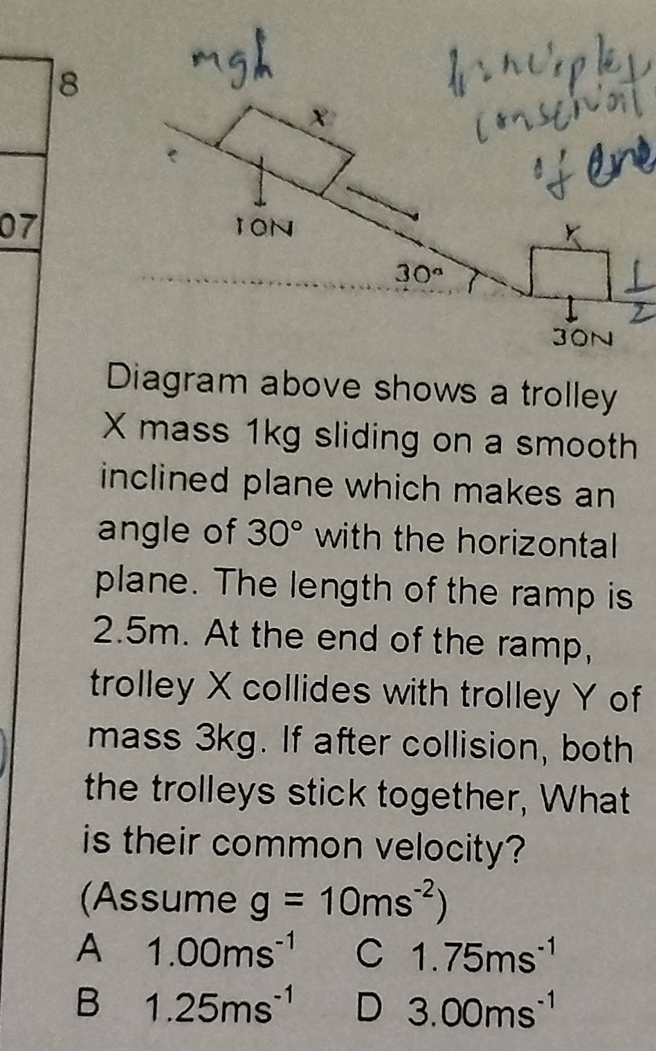 8
07
Diagram above shows a trolley
X mass 1kg sliding on a smooth
inclined plane which makes an
angle of 30° with the horizontal
plane. The length of the ramp is
2.5m. At the end of the ramp,
trolley X collides with trolley Y of
mass 3kg. If after collision, both
the trolleys stick together, What
is their common velocity?
(Assume g=10ms^(-2))
A 1.00ms^(-1) C 1.75ms^(-1)
B 1.25ms^(-1) D 3.00ms^(-1)