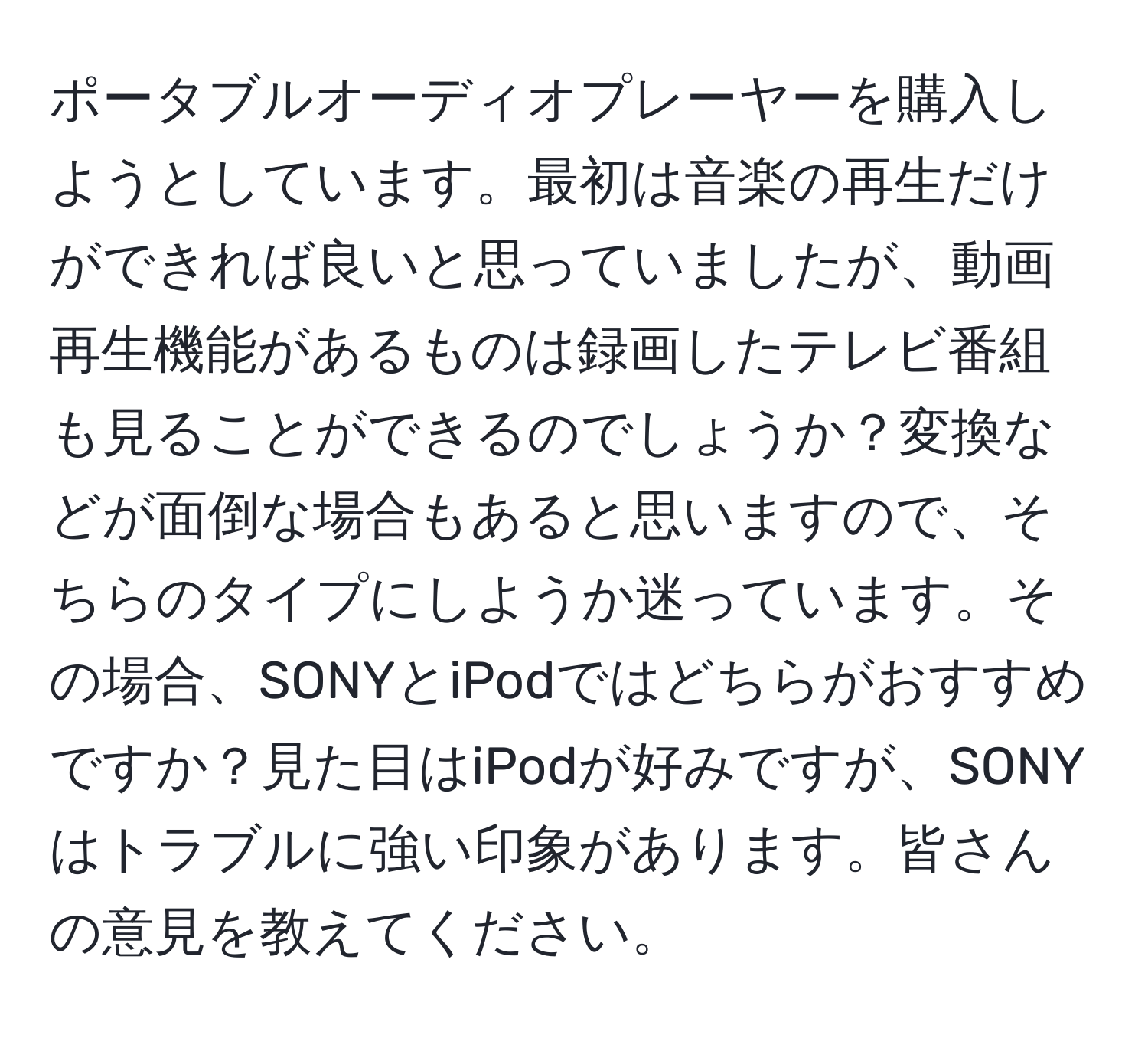 ポータブルオーディオプレーヤーを購入しようとしています。最初は音楽の再生だけができれば良いと思っていましたが、動画再生機能があるものは録画したテレビ番組も見ることができるのでしょうか？変換などが面倒な場合もあると思いますので、そちらのタイプにしようか迷っています。その場合、SONYとiPodではどちらがおすすめですか？見た目はiPodが好みですが、SONYはトラブルに強い印象があります。皆さんの意見を教えてください。