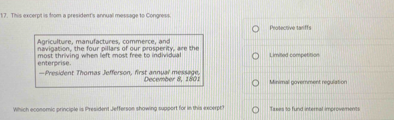 This excerpt is from a president's annual message to Congress.
Protective tariffs
Agriculture, manufactures, commerce, and
navigation, the four pillars of our prosperity, are the
most thriving when left most free to individual Limited competition
enterprise.
—President Thomas Jefferson, first annual message,
December 8, 1801 Minimal government regulation
Which economic principle is President Jefferson showing support for in this excerpt? Taxes to fund internal improvements