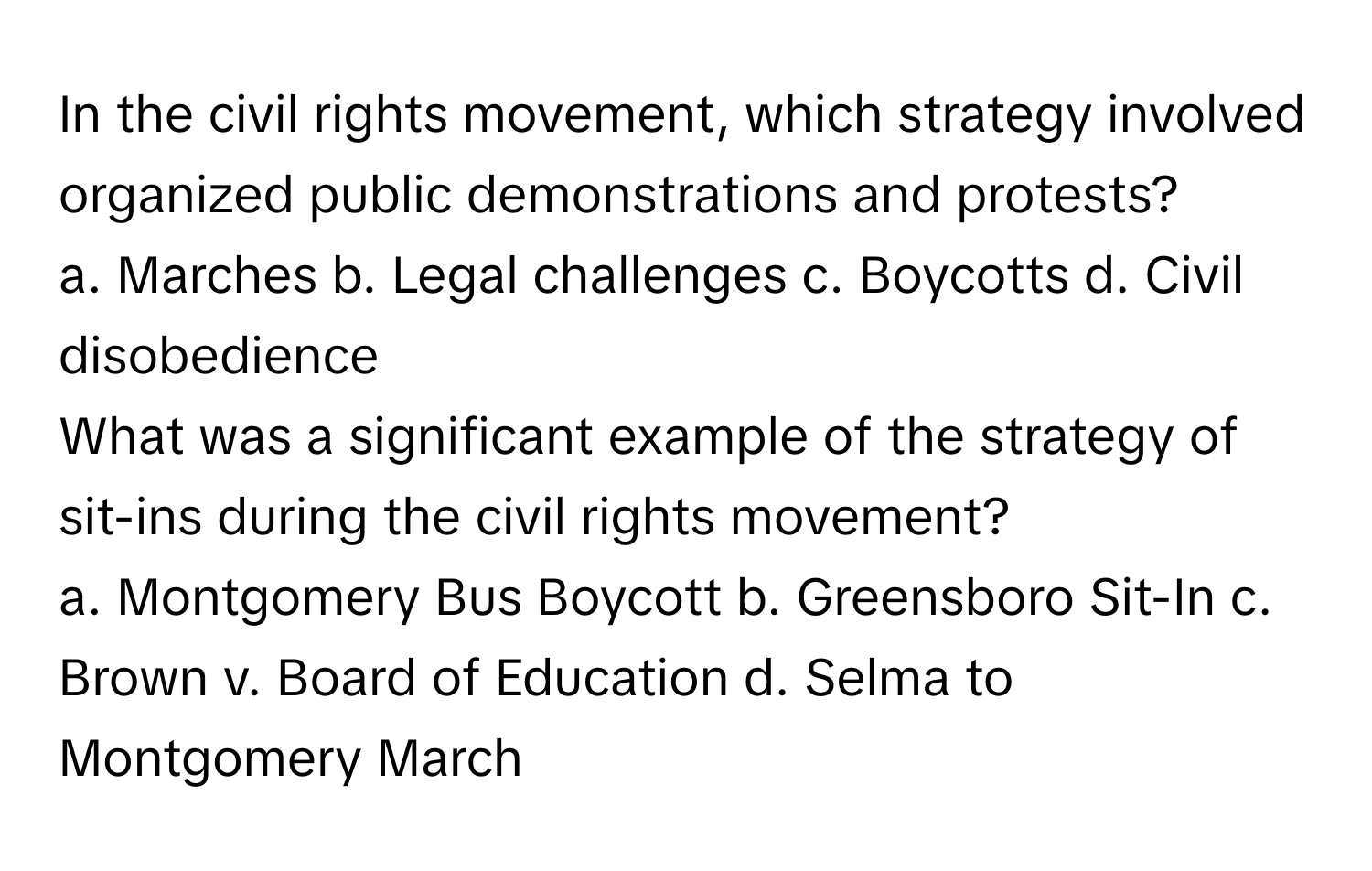 In the civil rights movement, which strategy involved organized public demonstrations and protests?
a. Marches b. Legal challenges c. Boycotts d. Civil disobedience
What was a significant example of the strategy of sit-ins during the civil rights movement?
a. Montgomery Bus Boycott b. Greensboro Sit-In c. Brown v. Board of Education d. Selma to Montgomery March