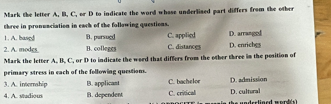 Mark the letter A, B, C, or D to indicate the word whose underlined part differs from the other
three in pronunciation in each of the following questions.
1. A. based B. pursued C. applied D. arranged
2. A. modes B. colleges C. distances D. enriches
Mark the letter A, B, C, or D to indicate the word that differs from the other three in the position of
primary stress in each of the following questions.
3. A. internship B. applicant C. bachelor D. admission
4. A. studious B. dependent C. critical D. cultural