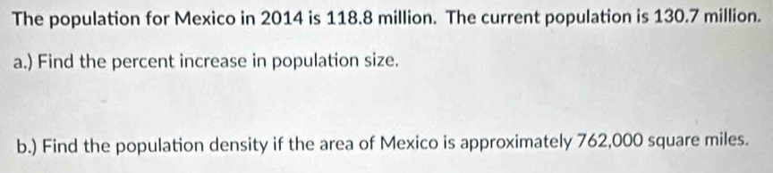 The population for Mexico in 2014 is 118.8 million. The current population is 130.7 million. 
a.) Find the percent increase in population size. 
b.) Find the population density if the area of Mexico is approximately 762,000 square miles.