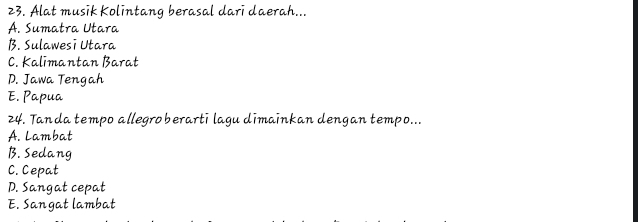 Alat musik Kolintang berasal dari daerah...
A. Sumatra Utara
B. Sulawesi Utara
C. Kalimantan Barat
D. Jawa Tengah
E. Papua
24. Tanda tempo allegroberarti lagu dimainkan dengan tempo...
A. Lambat
B. Sedang
C. Cepat
D. Sangat cepat
E. Sangat lambat