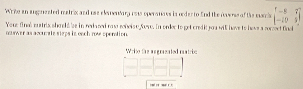 Write an augmented matrix and use elementary row operations in order to find the inverse of the matrix beginbmatrix -8&7 -10&9endbmatrix
Your final matrix should be in reduced row echelon form. In order to get credit you will have to have a correct final 
answer as accurate steps in each row operation. 
Write the augmented matrix: 
enter matrix