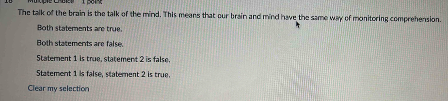 ''Multiple Choice' 1 point
The talk of the brain is the talk of the mind. This means that our brain and mind have the same way of monitoring comprehension.
Both statements are true.
Both statements are false.
Statement 1 is true, statement 2 is false.
Statement 1 is false, statement 2 is true.
Clear my selection