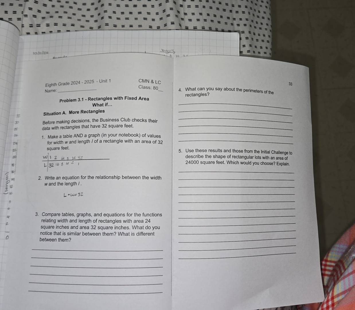 t1l: 
16 22 
Eighth Grade 2024 - 2025 - Unit 1 CMN & LC 
33 
Class: 80 
Name: __4. What can you say about the perimeters of the 
Problem 3.1 - Rectangles with Fixed Area rectangles? 
What if... 
_ 
_ 
_ 
Situation A. More Rectangles 
3 Before making decisions, the Business Club checks their 
_ 
z data with rectangles that have 32 square feet._ 
26 1. Make a table AND a graph (in your notebook) of values 
24 for width w and length / of a rectangle with an area of 32
_
square feet. 5. Use these results and those from the Initial Challenge to 
2 _describe the shape of rectangular lots with an area of
16
24000 square feet. Which would you choose? Explain. 
K 
_ 
2. Write an equation for the relationship between the width_ 
t 
_ 
w and the length / . 
_ 
_ 
_ 
4 3. Compare tables, graphs, and equations for the functions_ 
_ 
relating width and length of rectangles with area 24
_
square inches and area 32 square inches. What do you 
_ 
notice that is similar between them? What is different 
between them? 
_ 
_ 
_ 
_ 
_ 
_ 
_ 
_