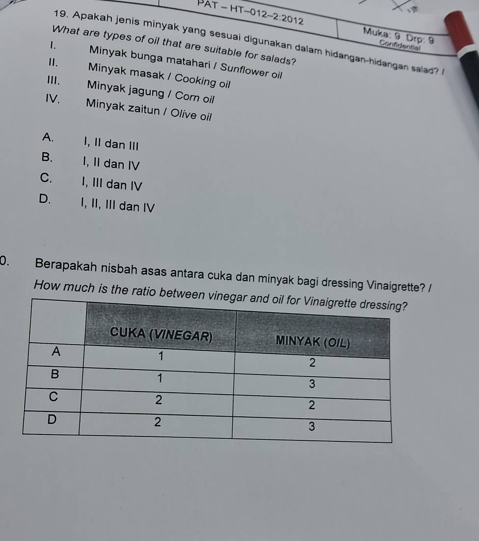 Pat - hT-012 -2:20 12
Muka: 9 Drp: 9 Confidential
19. Apakah jenis minyak yang sesuai digunakan dalam hidangan-hidangan salad? 
What are types of oil that are suitable for salads?
II.
1. Minyak bunga matahari / Sunflower oil
Minyak masak / Cooking oil
III. Minyak jagung / Corn oil
IV.
Minyak zaitun / Olive oil
A. I, II dan III
B. I, II dan IV
C. I, III dan IV
D. I, II, III dan IV
0. Berapakah nisbah asas antara cuka dan minyak bagi dressing Vinaigrette? /
How much is the ratio