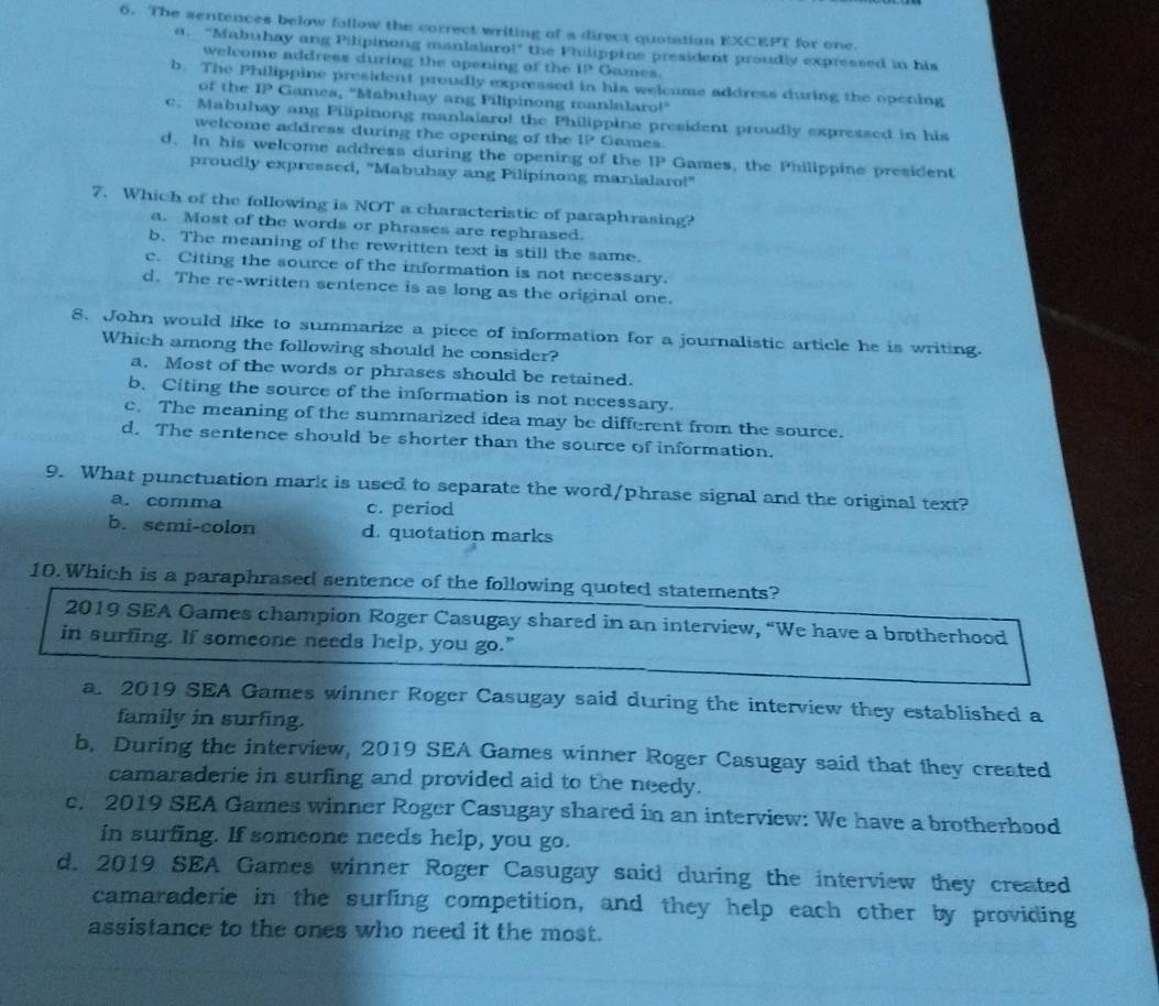 The sentences below follow the correct writing of a direct quotation EXC |5° for one.
a. "Mabuhay ang Pilipinong manlalaro!" the Philippine president proudly expressed in his
welcome address during the opening of the 11° Games.
b. The Philippine president proudly expressed in his welcume address during the opening
of the 1P Games, "Mabuhay ang Pilipinong manlalaro!"
c. Mabuhay ang Pilipinong manlalaro! the Philippine president proudly expressed in his
welcome address during the opening of the 1P Games
d. In his welcome address during the opening of the IP Games, the Philippine president
proudly expressed, "Mabuhay ang Pilipinong manialaro!"
7. Which of the following is NOT a characteristic of paraphrasing?
a. Most of the words or phrases are rephrased.
b. The meaning of the rewritten text is still the same.
c. Citing the source of the information is not necessary.
d. The re-written sentence is as long as the original one.
8. John would like to summarize a piece of information for a journalistic article he is writing.
Which among the following should he consider?
a. Most of the words or phrases should be retained.
b. Citing the source of the information is not necessary.
c. The meaning of the summarized idea may be different from the source.
d. The sentence should be shorter than the source of information.
9. What punctuation mark is used to separate the word/phrase signal and the original text?
a. comma c. period
b. semi-colon d. quotation marks
10.Which is a paraphrased sentence of the following quoted statements?
2019 SEA Games champion Roger Casugay shared in an interview, “We have a brotherhood
in surfing. If someone needs help, you go."
a. 2019 SEA Games winner Roger Casugay said during the interview they established a
family in surfing.
b, During the interview, 2019 SEA Games winner Roger Casugay said that they created
camaraderie in surfing and provided aid to the needy.
c. 2019 SEA Games winner Roger Casugay shared in an interview: We have a brotherhood
in surfing. If someone needs help, you go.
d. 2019 SEA Games winner Roger Casugay said during the interview they created
camaraderie in the surfing competition, and they help each other by providing
assistance to the ones who need it the most.