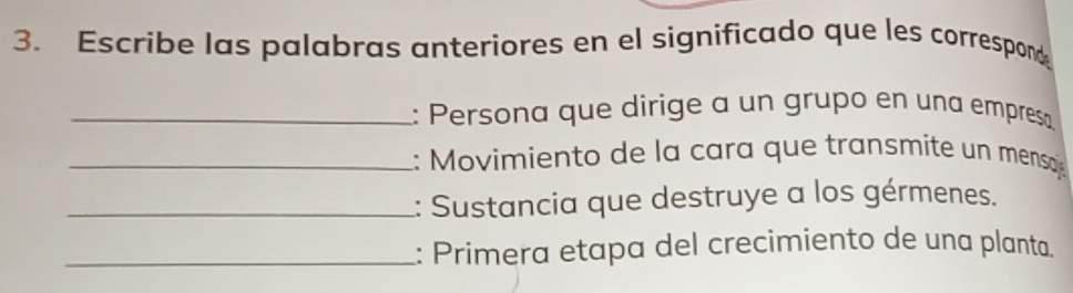 Escribe las palabras anteriores en el significado que les correspond 
_: Persona que dirige a un grupo en una empresa 
_: Movimiento de la cara que transmite un mensoj 
_: Sustancia que destruye a los gérmenes. 
_: Primera etapa del crecimiento de una planta.