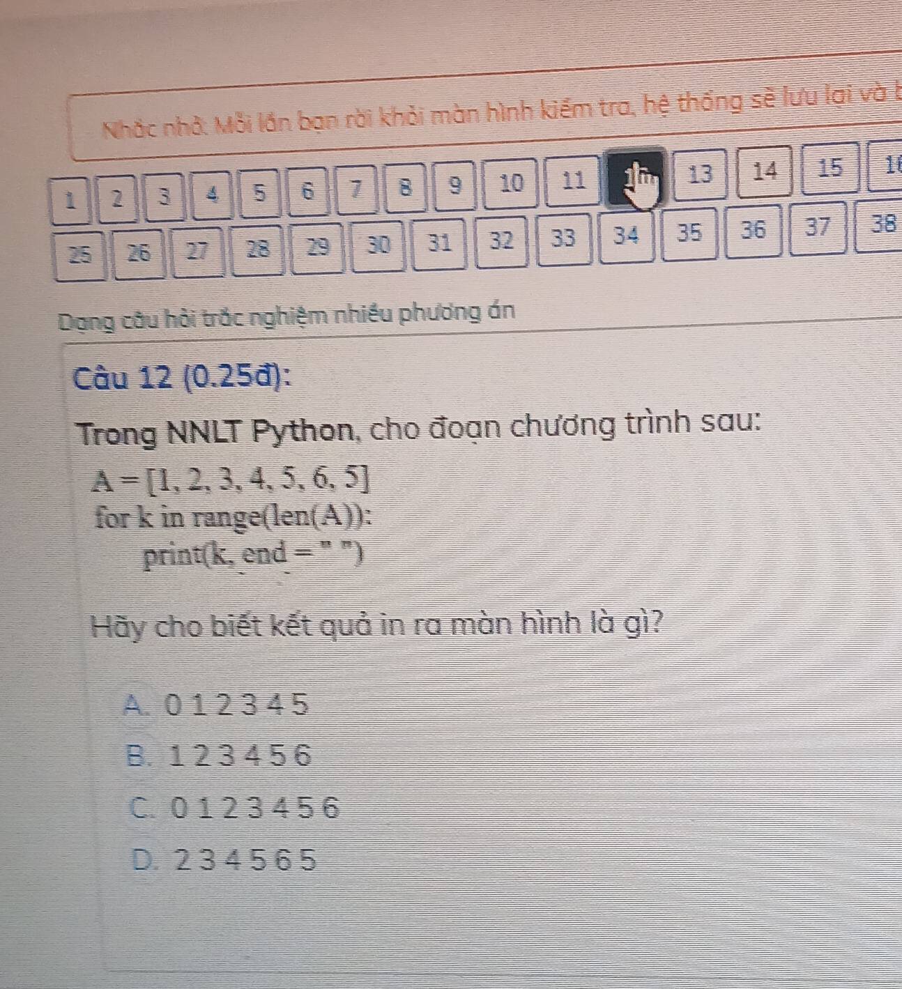 Nhắc nhớ: Mỗi lần bạn rời khỏi màn hình kiếm tra, hệ thống sẽ lưu lại và b
1 2 3 4 5 6 1 B 9 10 11 i 13 14 15 10
25 26 27 28 29 30 31 32 33 34 35 36 37 38
Dạng câu hồi trắc nghiệm nhiều phương án
Câu 12 (0.25đ):
Trong NNLT Python, cho đoạn chương trình sau:
A=[1,2,3,4,5,6,5]
for k in range(len(A)):
print(k, end = " ")
Hãy cho biết kết quả in ra màn hình là gì?
A. 0 1 2 3 4 5
B. 1 2 3 4 5 6
C. 0 1 2 3 4 5 6
D. 2 3 4 5 6 5