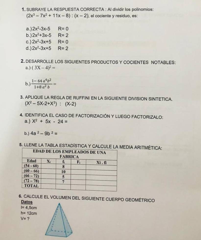 SUBRAYE LA RESPUESTA CORRECTA : Al dividir los polinomios:
(2x^3-7x^2+11x-8):(x-2) , el cociente y residuo, es:
a.) 2x^2-3x-5 R=0
b.) 2x^2+3x-5 R=2
c.) 2x^2-3x+5 R=0
d.) 2x^2-3x+5 R=2
2. DESARROLLE LOS SIGUIENTES PRODUCTOS Y COCIENTES NOTABLES:
a.) (3X-4)^2=
b.)  (1-64a^4b^2)/1+8a^2b =
3. APLIQUE LA REGLA DE RUFFINI EN LA SIGUIENTE DIVISION SINTETICA.
(X^2-5X-2+X^3):(X-2)
4. IDENTIFICA EL CASO DE FACTORIZACIÓN Y LUEGO FACTORIZALO:
a.) X^2+5x-24=
b.) 4a^2-9b^2=
5. LLENE LA TABLA ESTADÍSTICA Y CALDIA ARITMÉTICA:
6. CALCULE EL VOLUMEN DEL SIGUIENTE CUERPO GEOMÉTRICO
Datos
I=4,5cm
h=12cm
V= ?