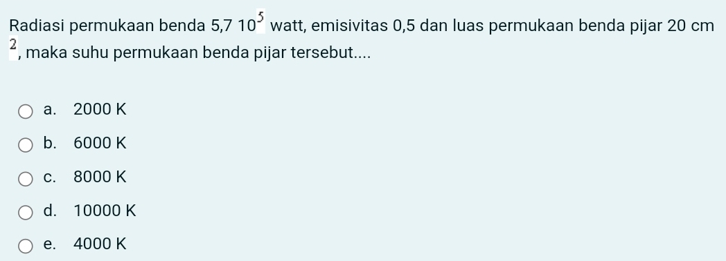 Radiasi permukaan benda 5,710^5 watt, emisivitas 0,5 dan luas permukaan benda pijar 20 cm
2 , maka suhu permukaan benda pijar tersebut....
a. 2000 K
b. 6000 K
c. 8000 K
d. 10000 K
e. 4000 K