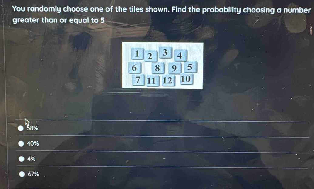 You randomly choose one of the tiles shown. Find the probability choosing a number
greater than or equal to 5
1 2 3 4
6 8 9 5
7 11 12 10
58%
40%
4%
67%