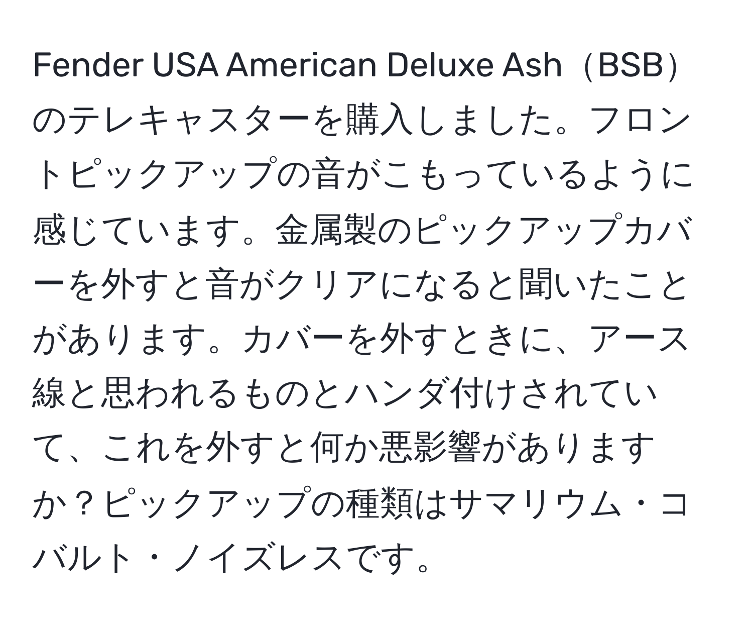 Fender USA American Deluxe AshBSBのテレキャスターを購入しました。フロントピックアップの音がこもっているように感じています。金属製のピックアップカバーを外すと音がクリアになると聞いたことがあります。カバーを外すときに、アース線と思われるものとハンダ付けされていて、これを外すと何か悪影響がありますか？ピックアップの種類はサマリウム・コバルト・ノイズレスです。