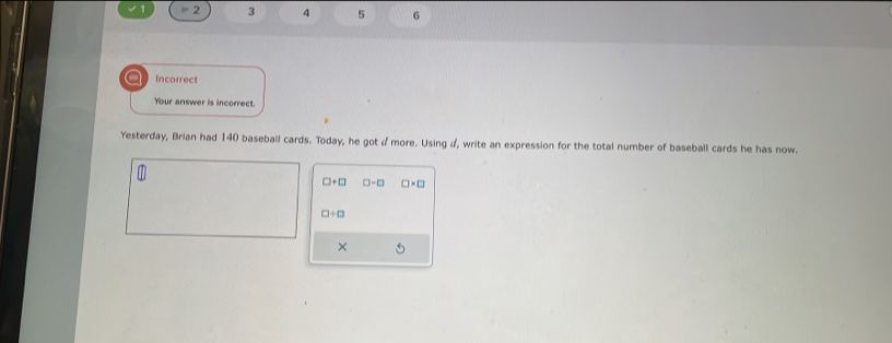 =2 3 4 5 6
a Incorrect 
Your answer is incorrect. 
Yesterday, Brian had 140 baseball cards. Today, he got d more. Using d, write an expression for the total number of baseball cards he has now.
□ +□ □ -□ □ * □
□ / □
× 5