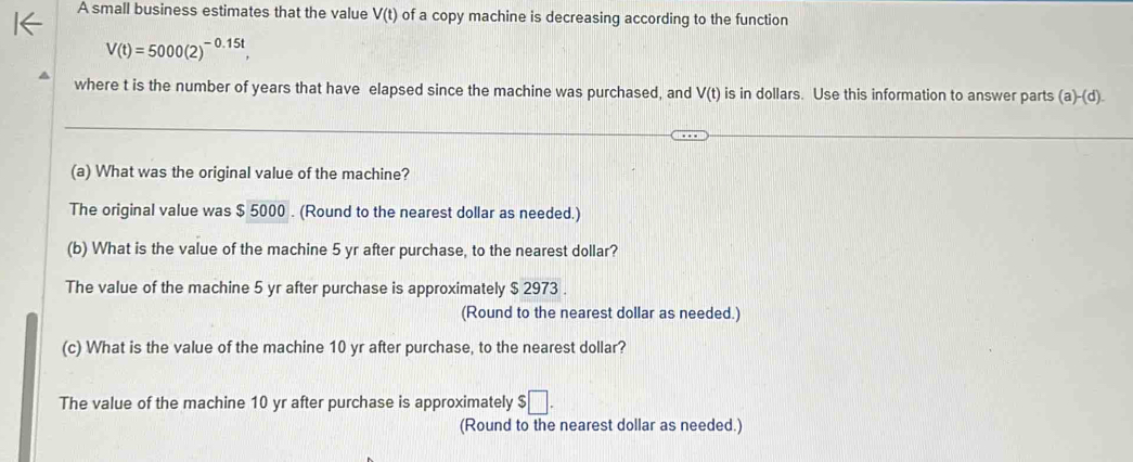 A small business estimates that the value V(t) of a copy machine is decreasing according to the function
V(t)=5000(2)^-0.15t, 
where t is the number of years that have elapsed since the machine was purchased, and V(t) is in dollars. Use this information to answer parts (a)-(d). 
(a) What was the original value of the machine?
The original value was $ 5000. (Round to the nearest dollar as needed.)
(b) What is the value of the machine 5 yr after purchase, to the nearest dollar?
The value of the machine 5 yr after purchase is approximately $ 2973.
(Round to the nearest dollar as needed.)
(c) What is the value of the machine 10 yr after purchase, to the nearest dollar?
The value of the machine 10 yr after purchase is approximately $□
(Round to the nearest dollar as needed.)