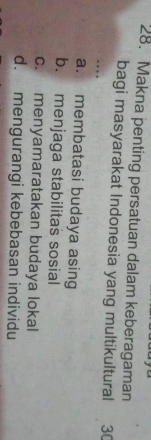 Makna penting persatuan dalam keberagaman
bagi masyarakat Indonesia yang multikultural 30..
a. membatasi budaya asing
b. menjaga stabilitas sosial
c. menyamaratakan budaya lokal
d. mengurangi kebebasan individu