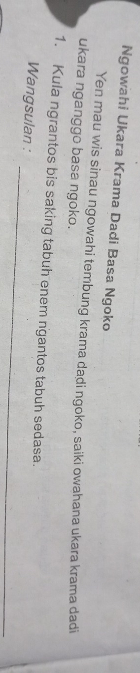 Ngowahi Ukara Krama Dadi Basa Ngoko 
Yen mau wis sinau ngowahi tembung krama dadi ngoko, saiki owahana ukara krama dadi 
ukara nganggo basa ngoko. 
1. Kula ngrantos bis saking tabuh enem ngantos tabuh sedasa. 
_ 
Wangsulan :