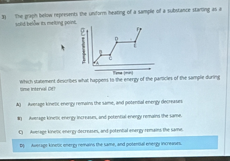 The graph below represents the uniform heating of a sample of a substance starting as a
solid below its melting point.
F
D
E
B
C
A
Time (min)
Which statement describes what happens to the energy of the particles of the sample during
time Interval DE?
A) Average kinetic energy remains the same, and potential energy decreases
B) Average kinetic energy increases, and potential energy remains the same.
C) Average kinetic energy decreases, and potential energy remains the same.
D) Average kinetic energy remains the same, and potential energy increases.